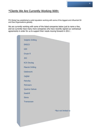 6



*Clients We Are Currently Working With:


PG Global has established a solid reputation working with some of the biggest and influential Oil
and Gas Organisations globally.

We are currently working with some of the listed companies below just to name a few,
and we currently have many more companies who have recently signed our contractual
agreements in order for us to support their needs moving forward in 2011 :



                    Dolphin Drilling

                    ENSCO

                    GDI

                    Grupo R

                    JDC

                    KCA Deutag

                    Maersk Drilling

                    Odebrecht

                    Odjfell

                    Petrofac

                    Petroserv

                    Queiroz Galvao

                    Seadrill

                    Stena

                    Transocean



                                                             *But not limited to
 
