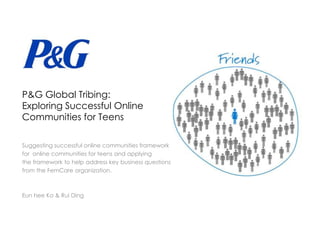 P&G Global Tribing:
Exploring Successful Online
Communities for Teens

Suggesting successful online communities framework
for online communities for teens and applying
the framework to help address key business questions
from the FemCare organization.



Eun hee Ko & Rui Ding
 