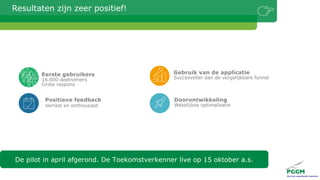 Resultaten zijn zeer positief!
De pilot in april afgerond. De Toekomstverkenner live op 15 oktober a.s.
Doorontwikkeling
Wekelijkse optimalisatie
Gebruik van de applicatie
Succesvoller dan de vergelijkbare funnel
Positieve feedback
Verrast en enthousiast
Eerste gebruikers
16.000 deelnemers
Grote respons
 