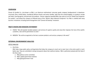 OVERVIEW
Procter & Gamble Co., also known as P&G, is an American multinational consumer goods company headquartered in downtown
Cincinnati, Ohio, United States, founded by William Procter and James Gamble, both from the United Kingdom. Its products include
pet foods, cleaning agents,and personal care products. Fortune magazine awarded P&G atop spot on its listof "Global Top Companies
for Leaders", and ranked the company at fifteenth place of the "World's Most Admired Companies" list. P&G is credited with many
business innovations including brand management and "Connect & Develop" innovation.
P&G’S VISION AND MISSION STATEMENT
 VISION: “We will provide branded products and services of superior quality and value that improves the lives of the world’s
customers, now and for generations to come.”
 MISSION: “Be and be recognized as the best customer products and services company in the word.”
EXTERNAL ENVIRONMENT ANALYSIS
PESTLE ANALYSIS
1. POLITICAL
P&G helps shape public policy and legislation that helps the company to reach out to more lives in the entire world in much
better way. They are committed to being transparent about their political motives. P&G is politically involved with the help of
the three tools:
a. P&G political action committee
b. P&G’s global government relations
c. P&G good government fund
 