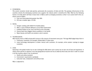 2. ECONOMICAL
The current economic trends look positive, particularly the economies of India and USA. The growing infrastructure of the
countries (mainly the developing countries) also supports the industry which is beneficial for P&G. P&G has the following
factors in its kitty which will help it invest more in R&D as well as emerging economies so that it can sustain itself in the cut-
throat sector of FMCG.:
a. Free cash flow productivity greater than 90%
b. EPS now in double digits :22.19%
3. SOCIAL
a. Pampers working with UNICEF for healthy babies
b. P&G is a part of Shiksha Abhiyaan run by Indian Government
c. Enabling children to live, learn and thrive across the globe
d. Diverse work force (biggest diverse workforce in the world)
e. Major beauty and health care products cater to women
4. TECHNOLOGICAL
P&G heavily invests in R&D activity with increase in the amount of investment every year. The huge R&D budget helps them in
a. Continuous innovation, for example, Gillette Mach 3 Turbo razors
b. Latest technology development to better interact with customers, for example, online product catalogs to engage
customers
5. LEGAL
Operating in the global market has its own challenge for P&G where each country has its own sets of laws and regulations. It
needs certain permits to operate in any new geographical location and has to abide by these laws and rules in order to sustain
in all the countries where it has its presence:
a. Health and safety standards
b. Environment requirements worldwide
c. Consumer laws, employment and antitrust laws
P&G is subjected to:
 