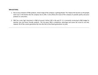 IMPLICATIONS:
1. Due to easy imitation of P&G products, brand image of the company is getting diluted. This impacts the business as the people
wont trust in the brands that the company has to offer. It also affects the vision of the company to provide quality and value
products to consumers.
2. P&G has a very high investment in R&D of around 2 billion USD in the past FY. It is constantly increasing its R&D budget to
develop new and future friendly products. This has given P&G a competitive advantage and serves the vision to not only
improve life of the current generation but also the lives of the future generations to come.
 