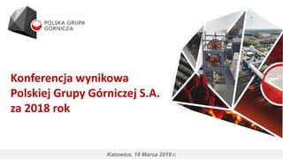 Konferencja wynikowa
Polskiej Grupy Górniczej S.A.
za 2018 rok
Katowice, 18 Marca 2019 r.
 