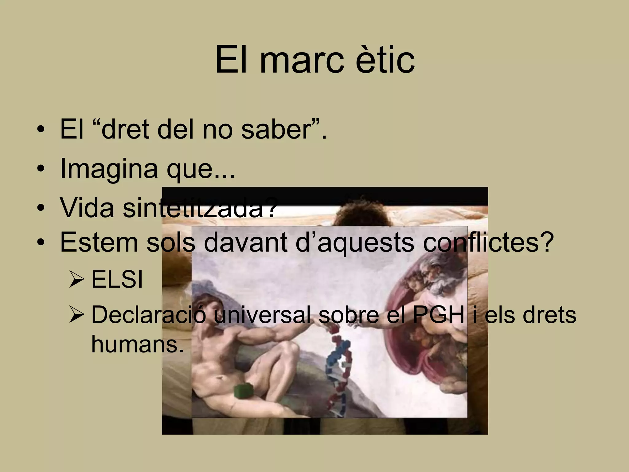 El marc ètic
•   El “dret del no saber”.
•   Imagina que...
•   Vida sintetitzada?
•   Estem sols davant d’aquests conflictes?
     ELSI
     Declaració universal sobre el PGH i els drets
      humans.
 