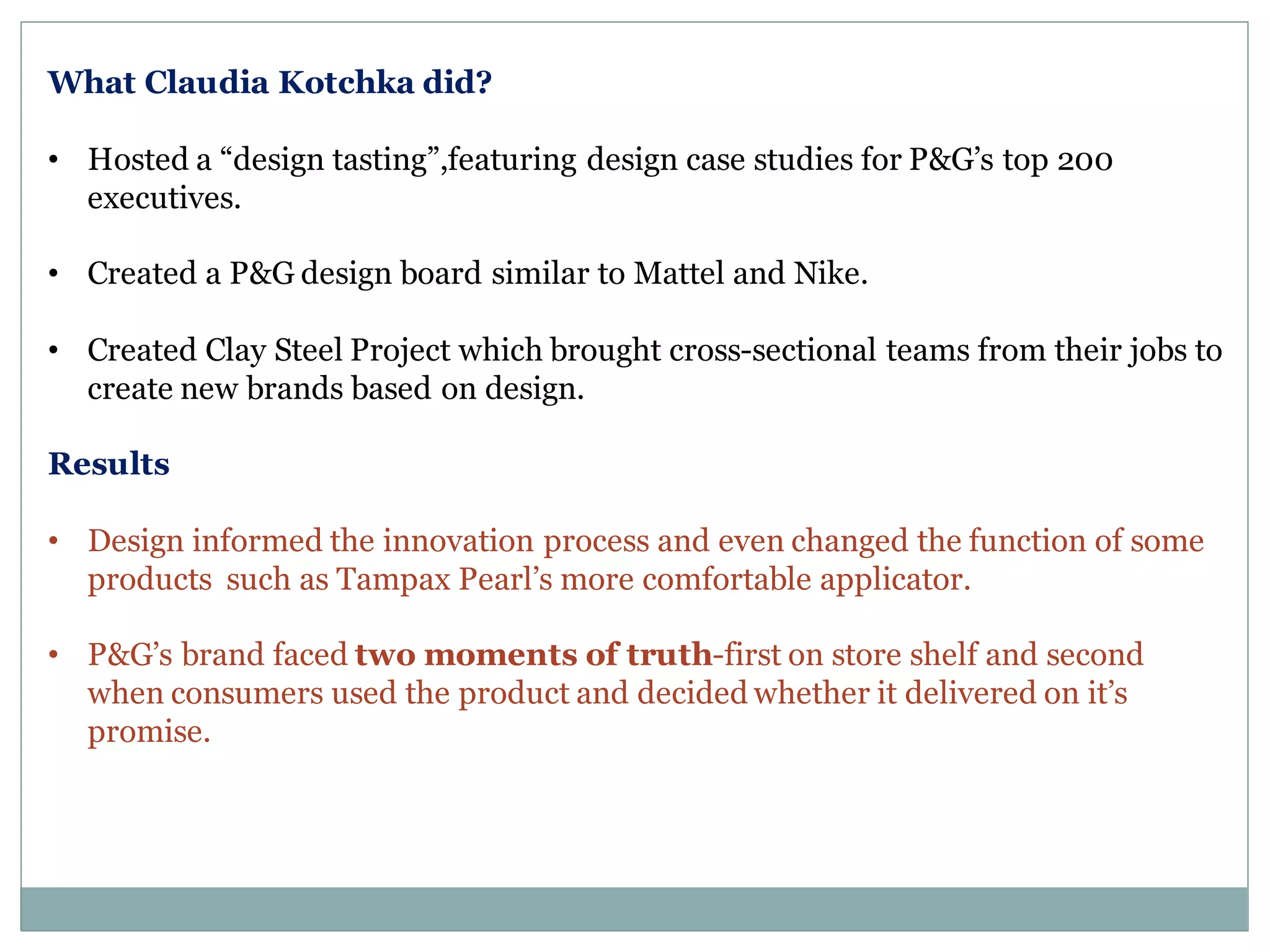What Claudia Kotchka did?
• Hosted a “design tasting”,featuring design case studies for P&G’s top 200
executives.
• Created a P&G design board similar to Mattel and Nike.
• Created Clay Steel Project which brought cross-sectional teams from their jobs to
create new brands based on design.
Results
• Design informed the innovation process and even changed the function of some
products such as Tampax Pearl’s more comfortable applicator.
• P&G’s brand faced two moments of truth-first on store shelf and second
when consumers used the product and decided whether it delivered on it’s
promise.
 