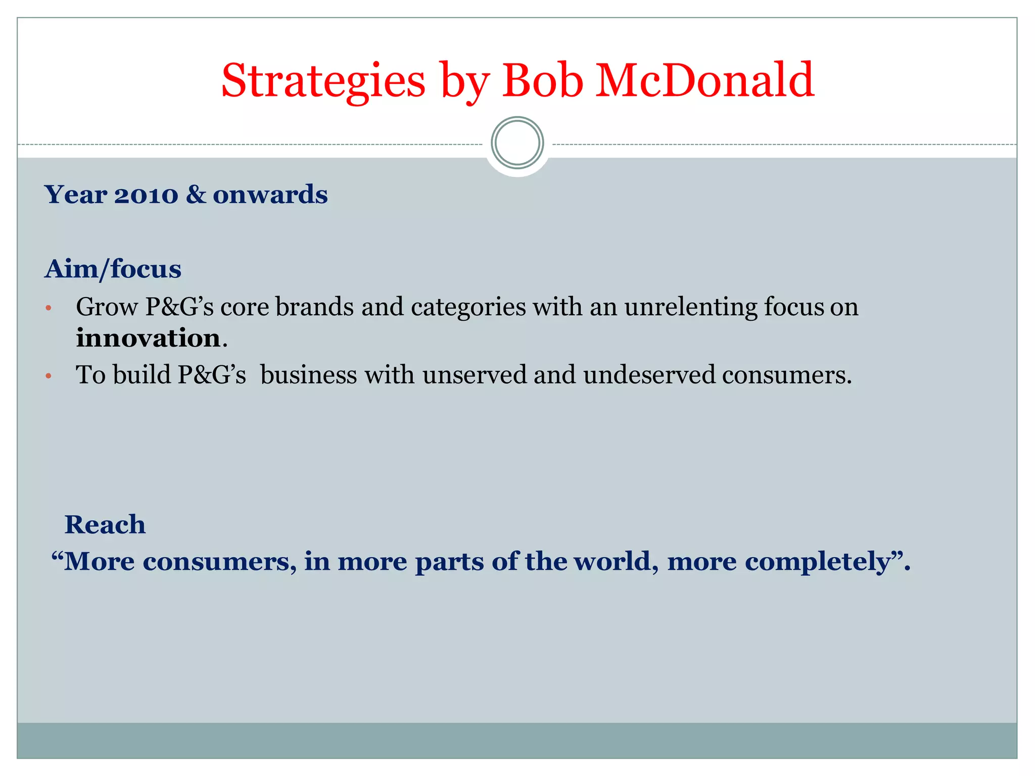 Strategies by Bob McDonald
Year 2010 & onwards
Aim/focus
• Grow P&G’s core brands and categories with an unrelenting focus on
innovation.
• To build P&G’s business with unserved and undeserved consumers.
Reach
“More consumers, in more parts of the world, more completely”.
 