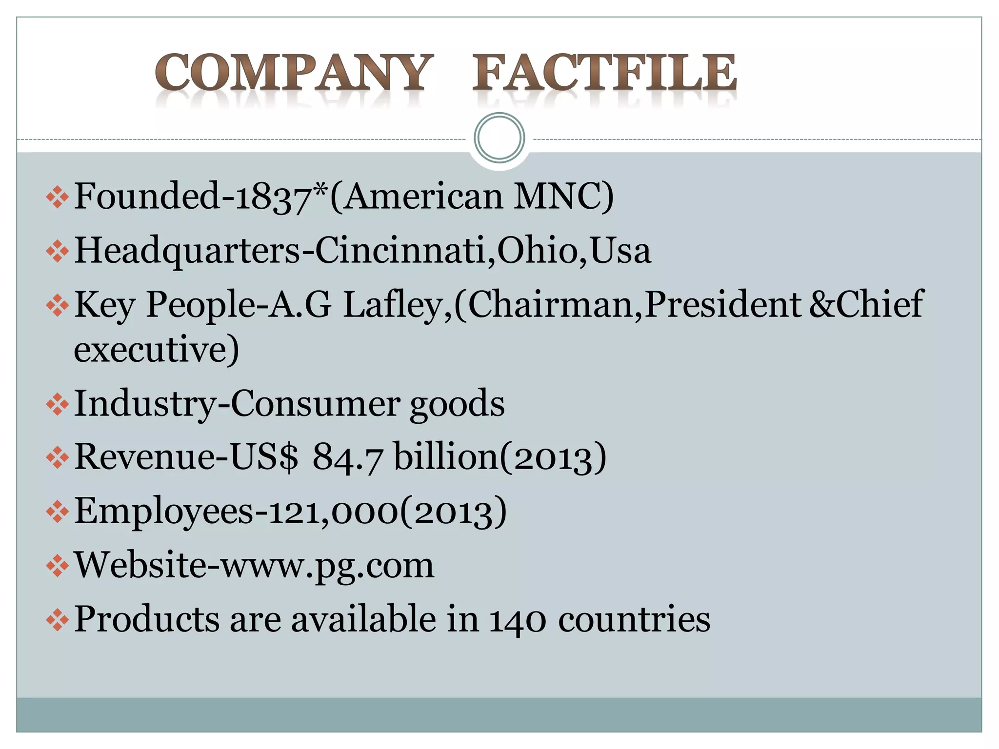 Founded-1837*(American MNC)
Headquarters-Cincinnati,Ohio,Usa
Key People-A.G Lafley,(Chairman,President &Chief
executive)
Industry-Consumer goods
Revenue-US$ 84.7 billion(2013)
Employees-121,000(2013)
Website-www.pg.com
Products are available in 140 countries
 