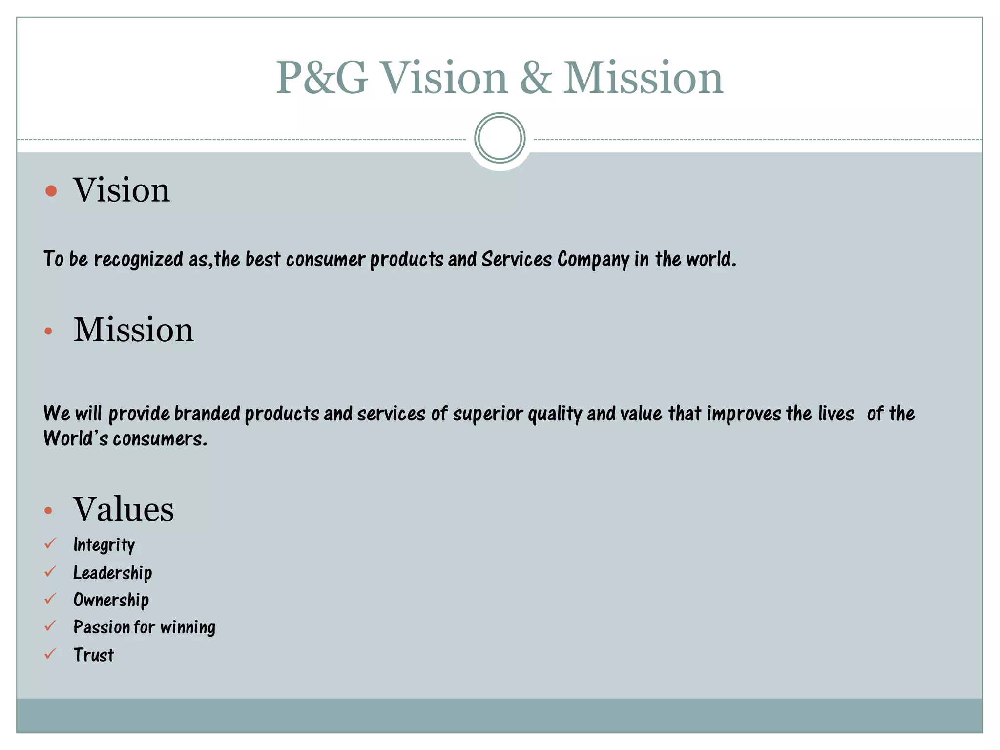 P&G Vision & Mission
 Vision
To be recognized as,the best consumer products and Services Company in the world.
• Mission
We will provide branded products and services of superior quality and value that improves the lives of the
World’s consumers.
• Values
 Integrity
 Leadership
 Ownership
 Passionfor winning
 Trust
 