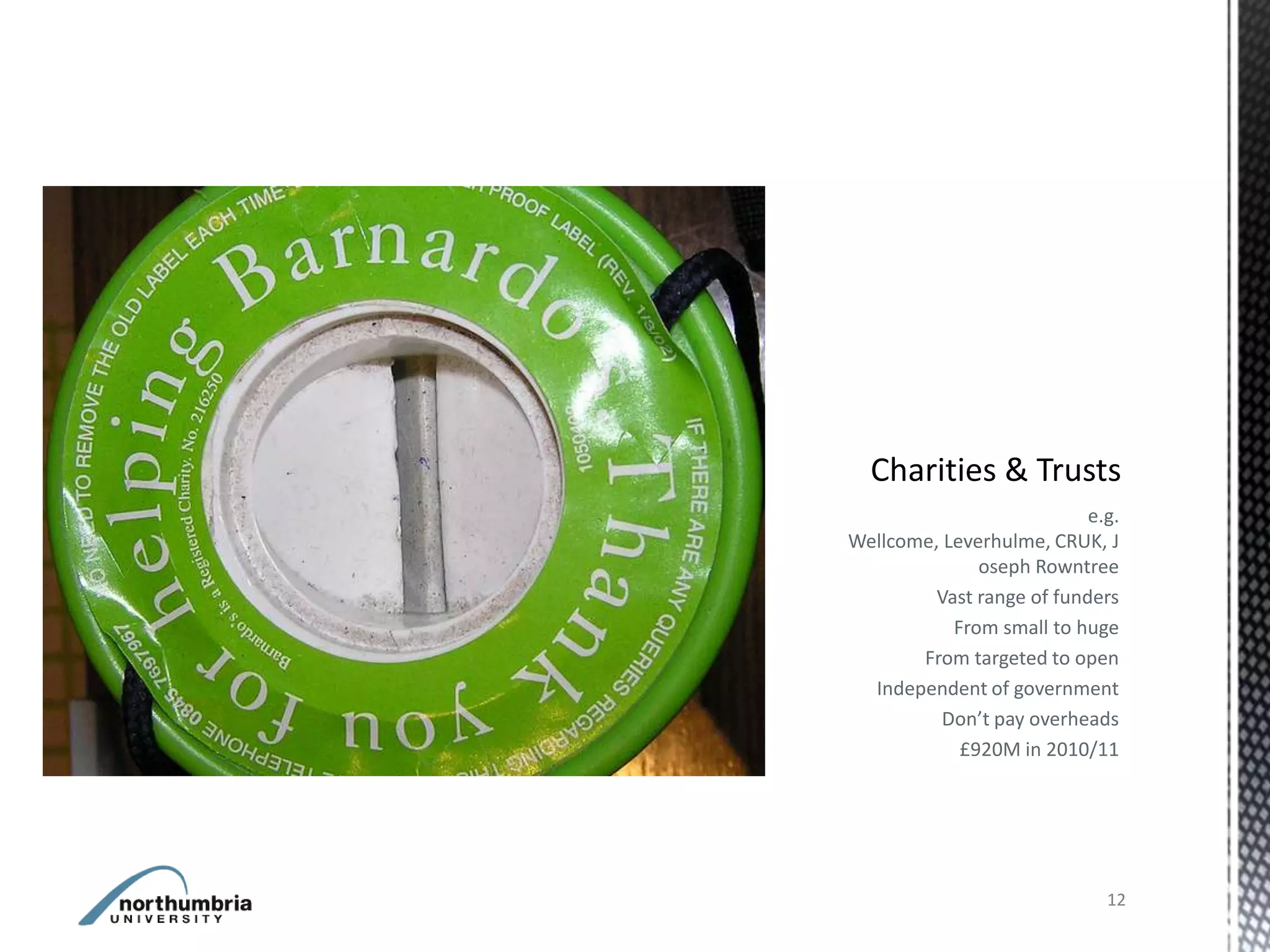 e.g.
Wellcome, Leverhulme, CRUK, J
              oseph Rowntree
         Vast range of funders
           From small to huge
       From targeted to open
  Independent of government
          Don’t pay overheads
            £920M in 2010/11




                             12
 