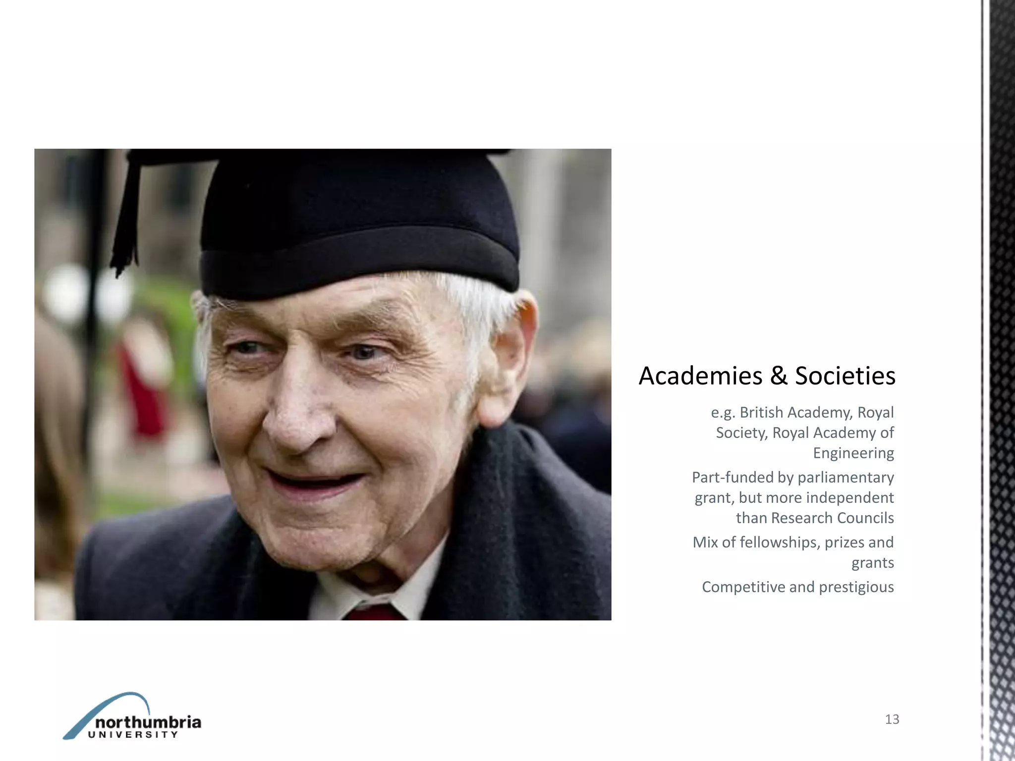 e.g. British Academy, Royal
   Society, Royal Academy of
                  Engineering
Part-funded by parliamentary
grant, but more independent
       than Research Councils
Mix of fellowships, prizes and
                        grants
 Competitive and prestigious




                            13
 