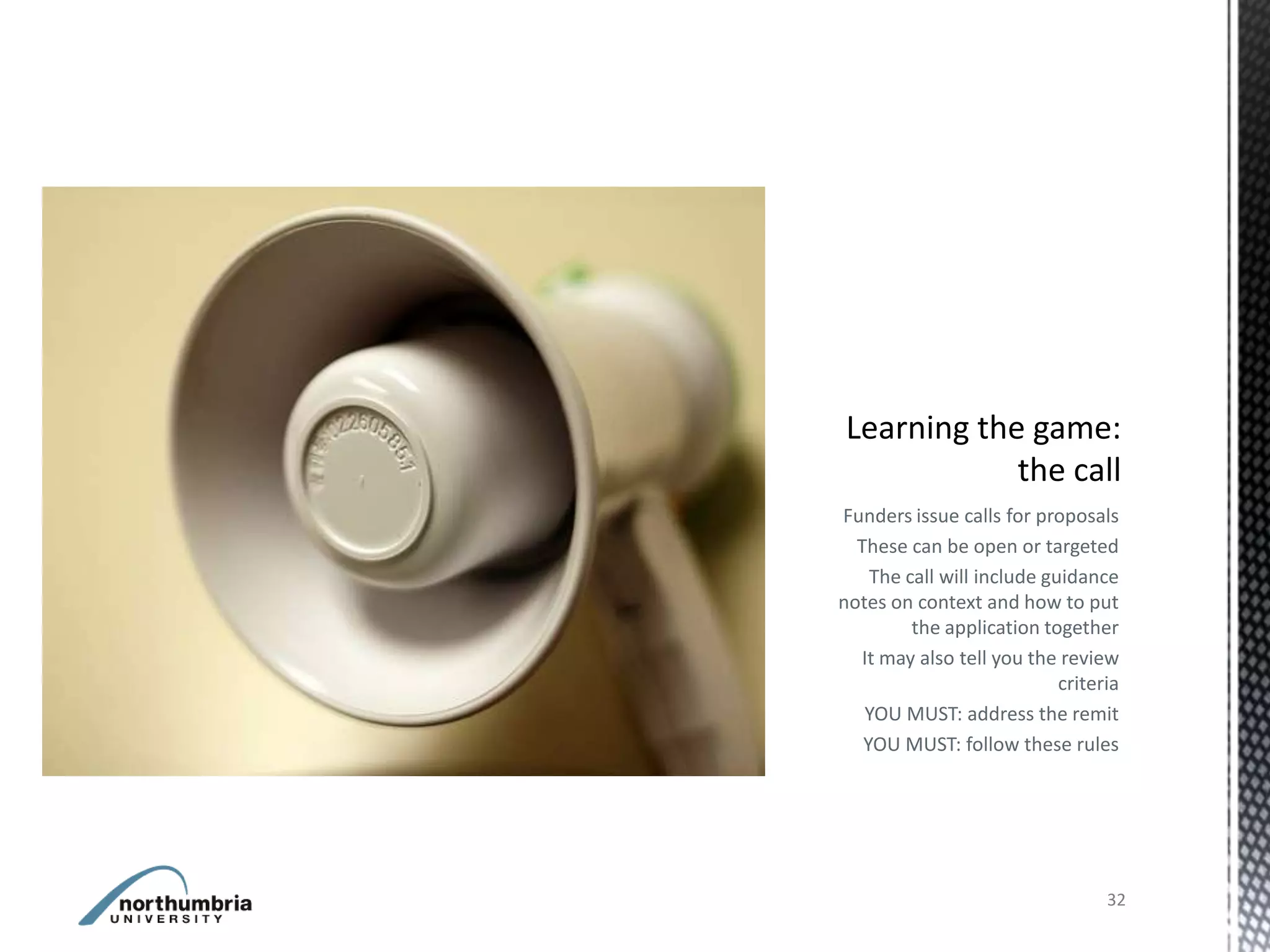 Funders issue calls for proposals
  These can be open or targeted
    The call will include guidance
notes on context and how to put
         the application together
  It may also tell you the review
                            criteria
   YOU MUST: address the remit
   YOU MUST: follow these rules




                                  32
 