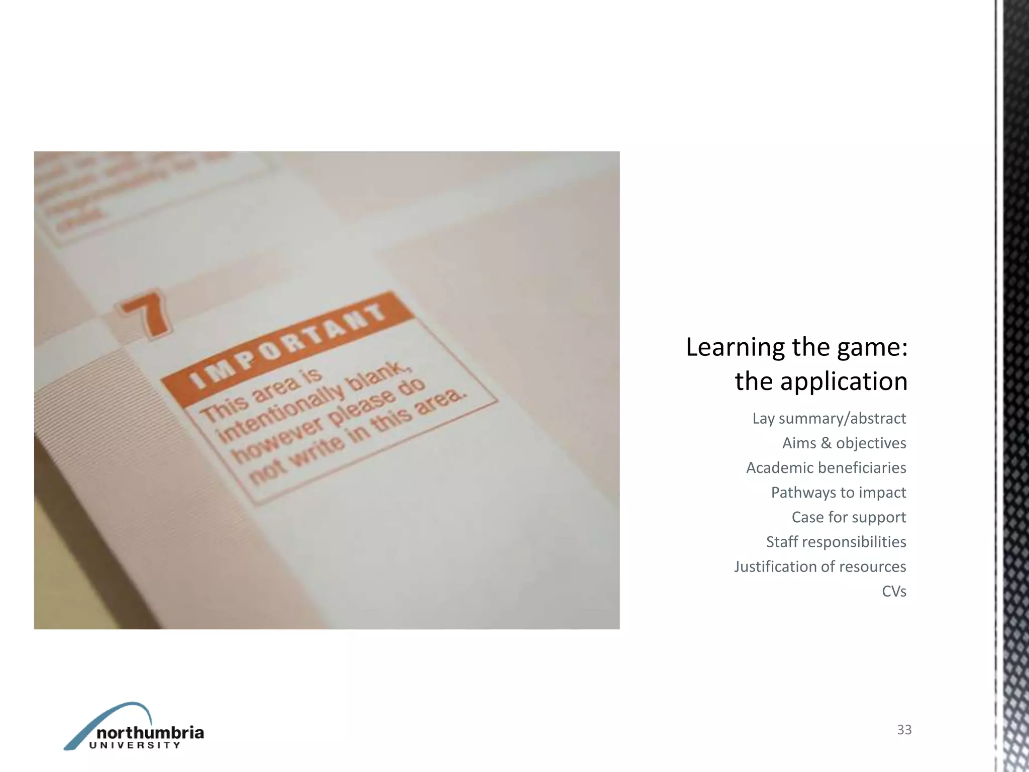 Lay summary/abstract
        Aims & objectives
  Academic beneficiaries
      Pathways to impact
         Case for support
     Staff responsibilities
Justification of resources
                       CVs




                         33
 