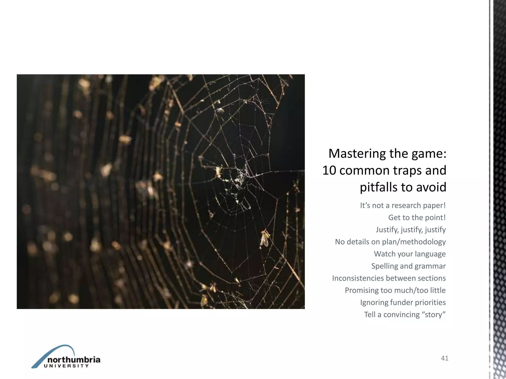 It’s not a research paper!
                  Get to the point!
              Justify, justify, justify
 No details on plan/methodology
              Watch your language
             Spelling and grammar
Inconsistencies between sections
    Promising too much/too little
        Ignoring funder priorities
          Tell a convincing “story”




                                     41
 