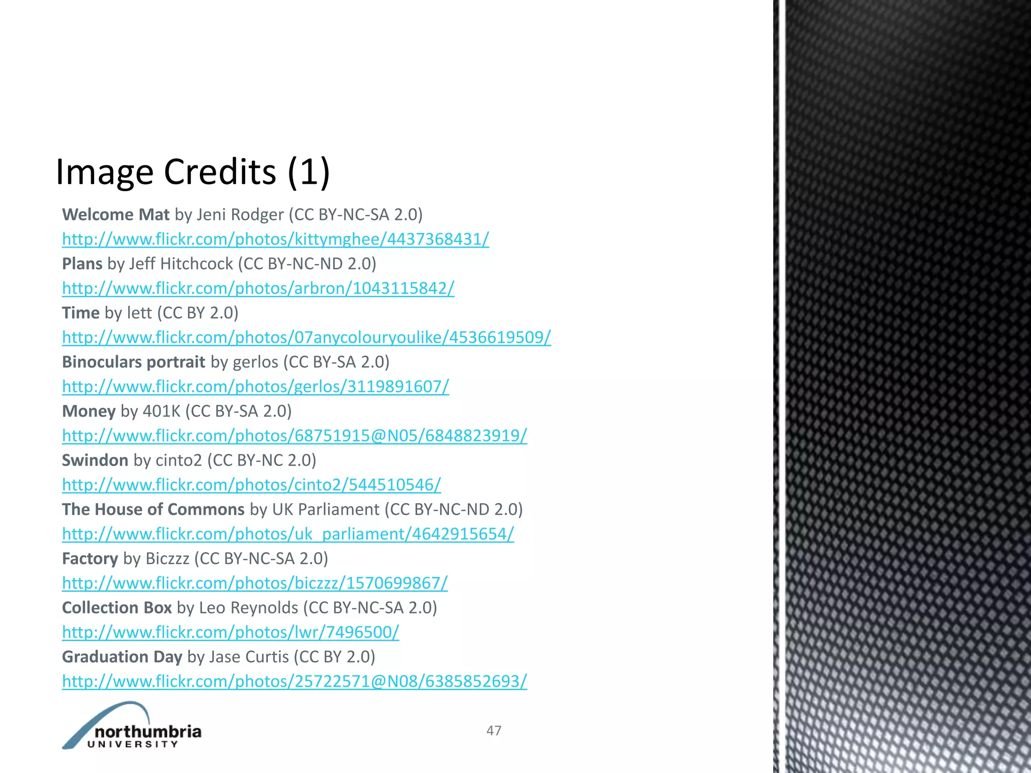 Welcome Mat by Jeni Rodger (CC BY-NC-SA 2.0)
http://www.flickr.com/photos/kittymghee/4437368431/
Plans by Jeff Hitchcock (CC BY-NC-ND 2.0)
http://www.flickr.com/photos/arbron/1043115842/
Time by lett (CC BY 2.0)
http://www.flickr.com/photos/07anycolouryoulike/4536619509/
Binoculars portrait by gerlos (CC BY-SA 2.0)
http://www.flickr.com/photos/gerlos/3119891607/
Money by 401K (CC BY-SA 2.0)
http://www.flickr.com/photos/68751915@N05/6848823919/
Swindon by cinto2 (CC BY-NC 2.0)
http://www.flickr.com/photos/cinto2/544510546/
The House of Commons by UK Parliament (CC BY-NC-ND 2.0)
http://www.flickr.com/photos/uk_parliament/4642915654/
Factory by Biczzz (CC BY-NC-SA 2.0)
http://www.flickr.com/photos/biczzz/1570699867/
Collection Box by Leo Reynolds (CC BY-NC-SA 2.0)
http://www.flickr.com/photos/lwr/7496500/
Graduation Day by Jase Curtis (CC BY 2.0)
http://www.flickr.com/photos/25722571@N08/6385852693/

                                                   47
 