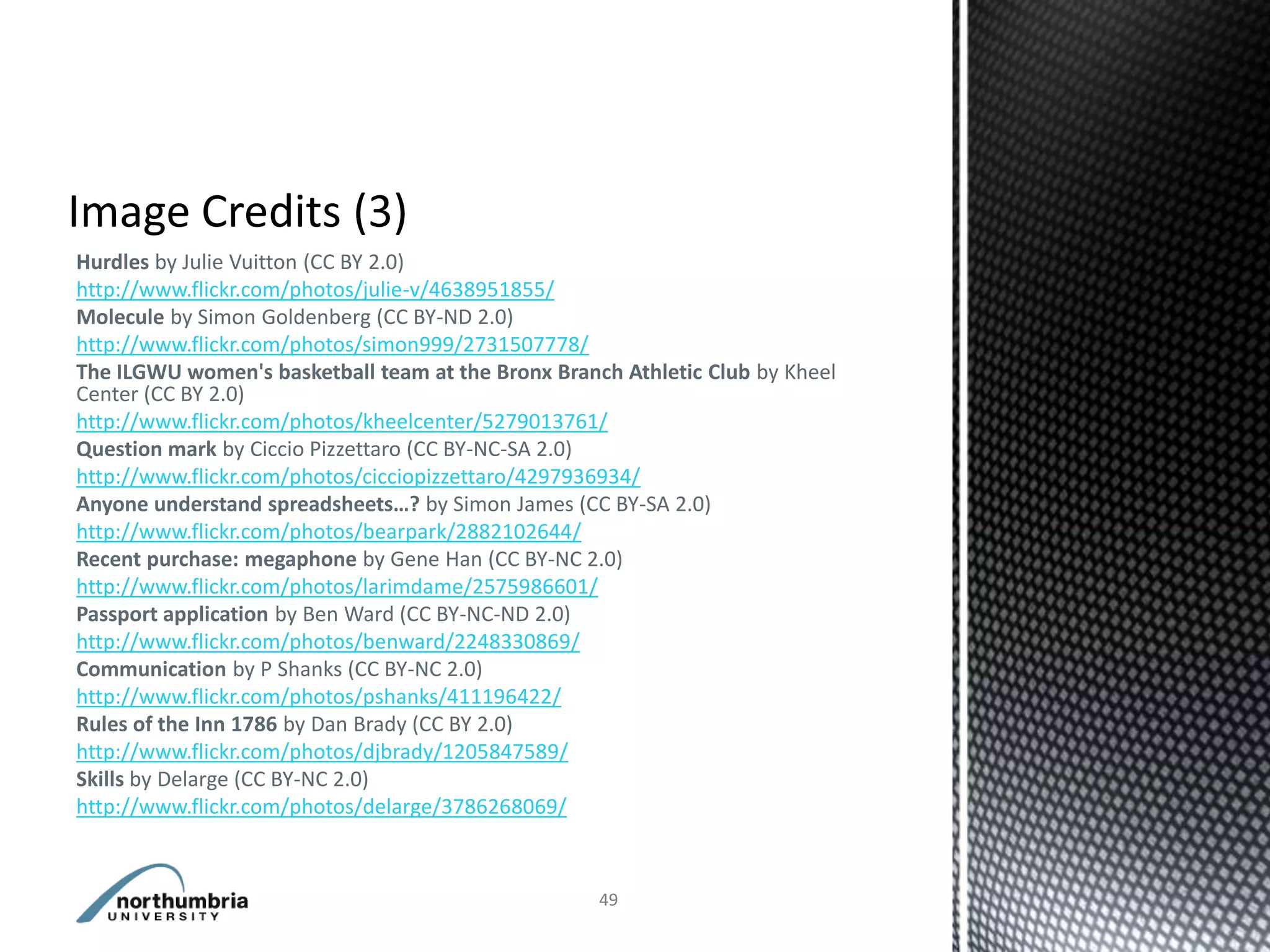 Hurdles by Julie Vuitton (CC BY 2.0)
http://www.flickr.com/photos/julie-v/4638951855/
Molecule by Simon Goldenberg (CC BY-ND 2.0)
http://www.flickr.com/photos/simon999/2731507778/
The ILGWU women's basketball team at the Bronx Branch Athletic Club by Kheel
Center (CC BY 2.0)
http://www.flickr.com/photos/kheelcenter/5279013761/
Question mark by Ciccio Pizzettaro (CC BY-NC-SA 2.0)
http://www.flickr.com/photos/cicciopizzettaro/4297936934/
Anyone understand spreadsheets…? by Simon James (CC BY-SA 2.0)
http://www.flickr.com/photos/bearpark/2882102644/
Recent purchase: megaphone by Gene Han (CC BY-NC 2.0)
http://www.flickr.com/photos/larimdame/2575986601/
Passport application by Ben Ward (CC BY-NC-ND 2.0)
http://www.flickr.com/photos/benward/2248330869/
Communication by P Shanks (CC BY-NC 2.0)
http://www.flickr.com/photos/pshanks/411196422/
Rules of the Inn 1786 by Dan Brady (CC BY 2.0)
http://www.flickr.com/photos/djbrady/1205847589/
Skills by Delarge (CC BY-NC 2.0)
http://www.flickr.com/photos/delarge/3786268069/



                                                    49
 