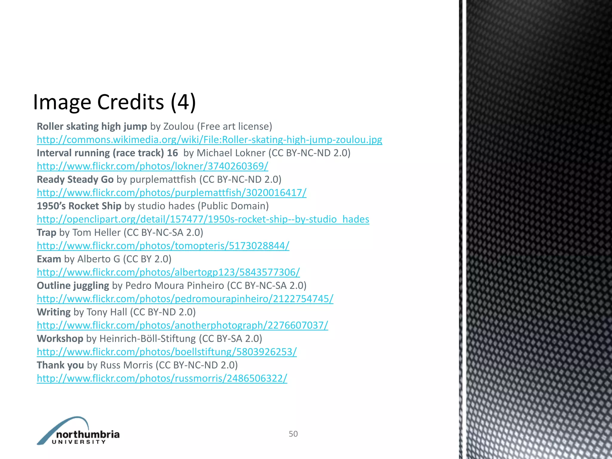Roller skating high jump by Zoulou (Free art license)
http://commons.wikimedia.org/wiki/File:Roller-skating-high-jump-zoulou.jpg
Interval running (race track) 16 by Michael Lokner (CC BY-NC-ND 2.0)
http://www.flickr.com/photos/lokner/3740260369/
Ready Steady Go by purplemattfish (CC BY-NC-ND 2.0)
http://www.flickr.com/photos/purplemattfish/3020016417/
1950’s Rocket Ship by studio hades (Public Domain)
http://openclipart.org/detail/157477/1950s-rocket-ship--by-studio_hades
Trap by Tom Heller (CC BY-NC-SA 2.0)
http://www.flickr.com/photos/tomopteris/5173028844/
Exam by Alberto G (CC BY 2.0)
http://www.flickr.com/photos/albertogp123/5843577306/
Outline juggling by Pedro Moura Pinheiro (CC BY-NC-SA 2.0)
http://www.flickr.com/photos/pedromourapinheiro/2122754745/
Writing by Tony Hall (CC BY-ND 2.0)
http://www.flickr.com/photos/anotherphotograph/2276607037/
Workshop by Heinrich-Böll-Stiftung (CC BY-SA 2.0)
http://www.flickr.com/photos/boellstiftung/5803926253/
Thank you by Russ Morris (CC BY-NC-ND 2.0)
http://www.flickr.com/photos/russmorris/2486506322/



                                                     50
 