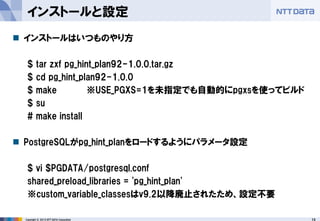 15 
Copyright © 2013 NTT DATA Corporation 
インストールと設定 
インストールはいつものやり方 
$ tar zxf pg_hint_plan92-1.0.0.tar.gz 
$ cd pg_hint_plan92-1.0.0 
$ make ※USE_PGXS=1を未指定でも自動的にpgxsを使ってビルド 
$ su 
# make install 
PostgreSQLがpg_hint_planをロードするようにパラメータ設定 
$ vi $PGDATA/postgresql.conf 
shared_preload_libraries = 'pg_hint_plan' 
※custom_variable_classesはv9.2以降廃止されたため、設定不要  