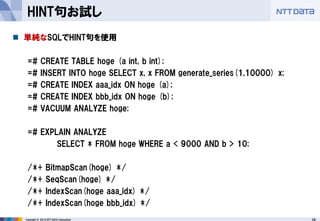 16 
Copyright © 2013 NTT DATA Corporation 
HINT句お試し 
単純なSQLでHINT句を使用 
=# CREATE TABLE hoge (a int, b int); 
=# INSERT INTO hoge SELECT x, x FROM generate_series(1,10000) x; 
=# CREATE INDEX aaa_idx ON hoge (a); 
=# CREATE INDEX bbb_idx ON hoge (b); 
=# VACUUM ANALYZE hoge; 
=# EXPLAIN ANALYZE 
SELECT * FROM hoge WHERE a < 9000 AND b > 10; 
/*+ BitmapScan(hoge) */ 
/*+ SeqScan(hoge) */ 
/*+ IndexScan(hoge aaa_idx) */ 
/*+ IndexScan(hoge bbb_idx) */  