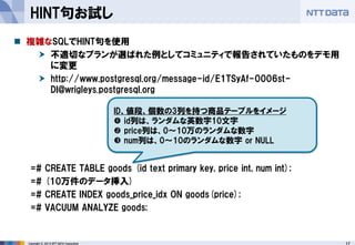 17 
Copyright © 2013 NTT DATA Corporation 
HINT句お試し 
複雑なSQLでHINT句を使用 
不適切なプランが選ばれた例としてコミュニティで報告されていたものをデモ用 に変更 
http://www.postgresql.org/message-id/E1TSyAf-0006st- DI@wrigleys.postgresql.org 
=# CREATE TABLE goods (id text primary key, price int, num int); 
=# (10万件のデータ挿入) 
=# CREATE INDEX goods_price_idx ON goods(price); 
=# VACUUM ANALYZE goods; 
ID、値段、個数の3列を持つ商品テーブルをイメージ 
id列は、ランダムな英数字10文字 
price列は、0～10万のランダムな数字 
num列は、0～10のランダムな数字 or NULL  