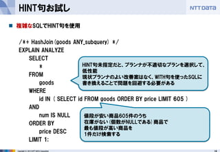 18 
Copyright © 2013 NTT DATA Corporation 
HINT句お試し 
複雑なSQLでHINT句を使用 
/*+ HashJoin(goods ANY_subquery) */ 
EXPLAIN ANALYZE 
SELECT 
* 
FROM 
goods 
WHERE 
id IN ( SELECT id FROM goods ORDER BY price LIMIT 605 ) 
AND 
num IS NULL 
ORDER BY 
price DESC 
LIMIT 1; 
値段が安い商品605件のうち 
在庫がない(個数がNULLである)商品で 
最も値段が高い商品を 
1件だけ検索する 
HINT句未指定だと、プランナが不適切なプランを選択して、 低性能 
現状プランナのよい改善案はなく、WITH句を使ったSQLに 書き換えることで問題を回避する必要がある  