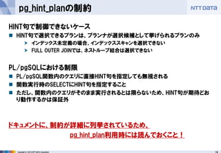 19 
Copyright © 2013 NTT DATA Corporation 
pg_hint_planの制約 
HINT句で制御できないケース 
HINT句で選択できるプランは、プランナが選択候補として挙げられるプランのみ 
インデックス未定義の場合、インデックススキャンを選択できない 
FULL OUTER JOINでは、ネストループ結合は選択できない 
PL/pgSQLにおける制限 
PL/pgSQL関数内のクエリに直接HINT句を指定しても無視される 
関数実行時のSELECTにHINT句を指定すること 
ただし、関数内のクエリがそのまま実行されるとは限らないため、HINT句が期待どお り動作するかは保証外 
ドキュメントに、制約が詳細に列挙されているため、 
pg_hint_plan利用時には読んでおくこと！  