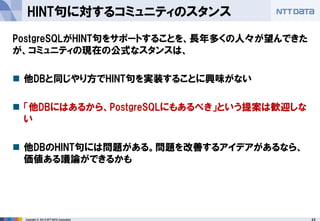 22 
Copyright © 2013 NTT DATA Corporation 
HINT句に対するコミュニティのスタンス 
PostgreSQLがHINT句をサポートすることを、長年多くの人々が望んできた が、コミュニティの現在の公式なスタンスは、 
他DBと同じやり方でHINT句を実装することに興味がない 
「他DBにはあるから、PostgreSQLにもあるべき」という提案は歓迎しな い 
他DBのHINT句には問題がある。問題を改善するアイデアがあるなら、 価値ある議論ができるかも  