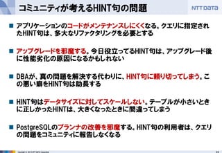 23 
Copyright © 2013 NTT DATA Corporation 
コミュニティが考えるHINT句の問題 
アプリケーションのコードがメンテナンスしにくくなる。クエリに指定され たHINT句は、多大なリファクタリングを必要とする 
アップグレードを邪魔する。今日役立ってるHINT句は、アップグレード後 に性能劣化の原因になるかもしれない 
DBAが、真の問題を解決する代わりに、HINT句に頼り切ってしまう。こ の悪い癖をHINT句は助長する 
HINT句はデータサイズに対してスケールしない。テーブルが小さいとき に正しかったHINTは、大きくなったときに間違ってしまう 
PostgreSQLのプランナの改善を邪魔する。HINT句の利用者は、クエリ の問題をコミュニティに報告しなくなる  