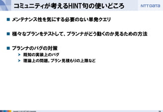24 
Copyright © 2013 NTT DATA Corporation 
コミュニティが考えるHINT句の使いどころ 
メンテナンス性を気にする必要のない単発クエリ 
様々なプランをテストして、プランナがどう動くのか見るための方法 
プランナのバグの対策 
既知の実装上のバグ 
理論上の問題。プラン見積もりの上限など  