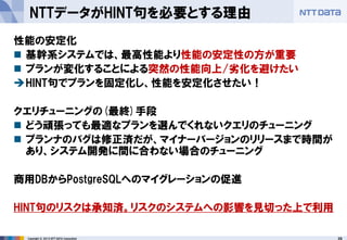 26 
Copyright © 2013 NTT DATA Corporation 
NTTデータがHINT句を必要とする理由 
性能の安定化 
基幹系システムでは、最高性能より性能の安定性の方が重要 
プランが変化することによる突然の性能向上/劣化を避けたい 
HINT句でプランを固定化し、性能を安定化させたい！ 
クエリチューニングの(最終)手段 
どう頑張っても最適なプランを選んでくれないクエリのチューニング 
プランナのバグは修正済だが、マイナーバージョンのリリースまで時間が あり、システム開発に間に合わない場合のチューニング 
商用DBからPostgreSQLへのマイグレーションの促進 
HINT句のリスクは承知済。リスクのシステムへの影響を見切った上で利用  