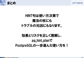 28 
Copyright © 2013 NTT DATA Corporation 
まとめ 
HINT句は使い方次第で 
魔法の杖にも 
トラブルの元凶にもなります。 
効果とリスクを正しく理解し、 
pg_hint_planで 
PostgreSQLの一歩進んだ使い方を！  