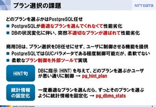 6 
Copyright © 2013 NTT DATA Corporation 
プラン選択の課題 
どのプランを選ぶかはPostgreSQL任せ 
PostgreSQLが最適なプランを選んでくれなくて性能劣化 
DBの状況変化に伴い、突然不適切なプランが選ばれて性能劣化 
商用DBは、プラン選択をDB任せにせず、ユーザに制御させる機能を提供 
PostgreSQLではGUCパラメータである程度制御可能だが、柔軟でない 
柔軟なプラン制御を外部ツールで実現 
HINT句 
統計情報 
の固定化 
DBに指示(HINT)を与えて、どのプランを選ぶかユーザ が思い通りに制御 → pg_hint_plan 
一度最適なプランを選んだら、ずっとそのプランを選ぶ ように統計情報を固定化 → pg_dbms_stats  