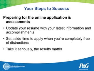 Your Steps to Success Preparing for the online application & assessments Update your resume with your latest information and accomplishments Set aside time to apply when you’re completely free of distractions Take it seriously, the results matter 