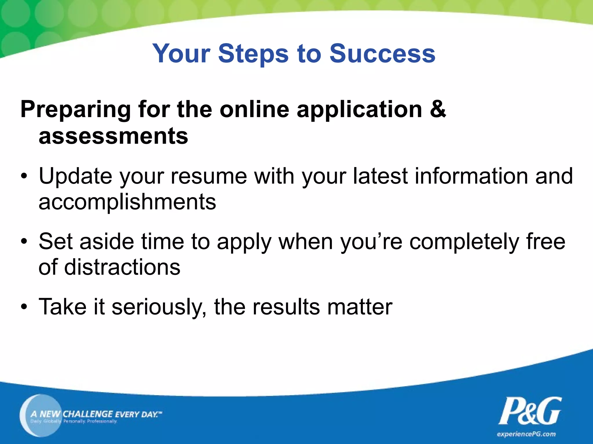 Your Steps to Success Preparing for the online application & assessments Update your resume with your latest information and accomplishments Set aside time to apply when you’re completely free of distractions Take it seriously, the results matter 