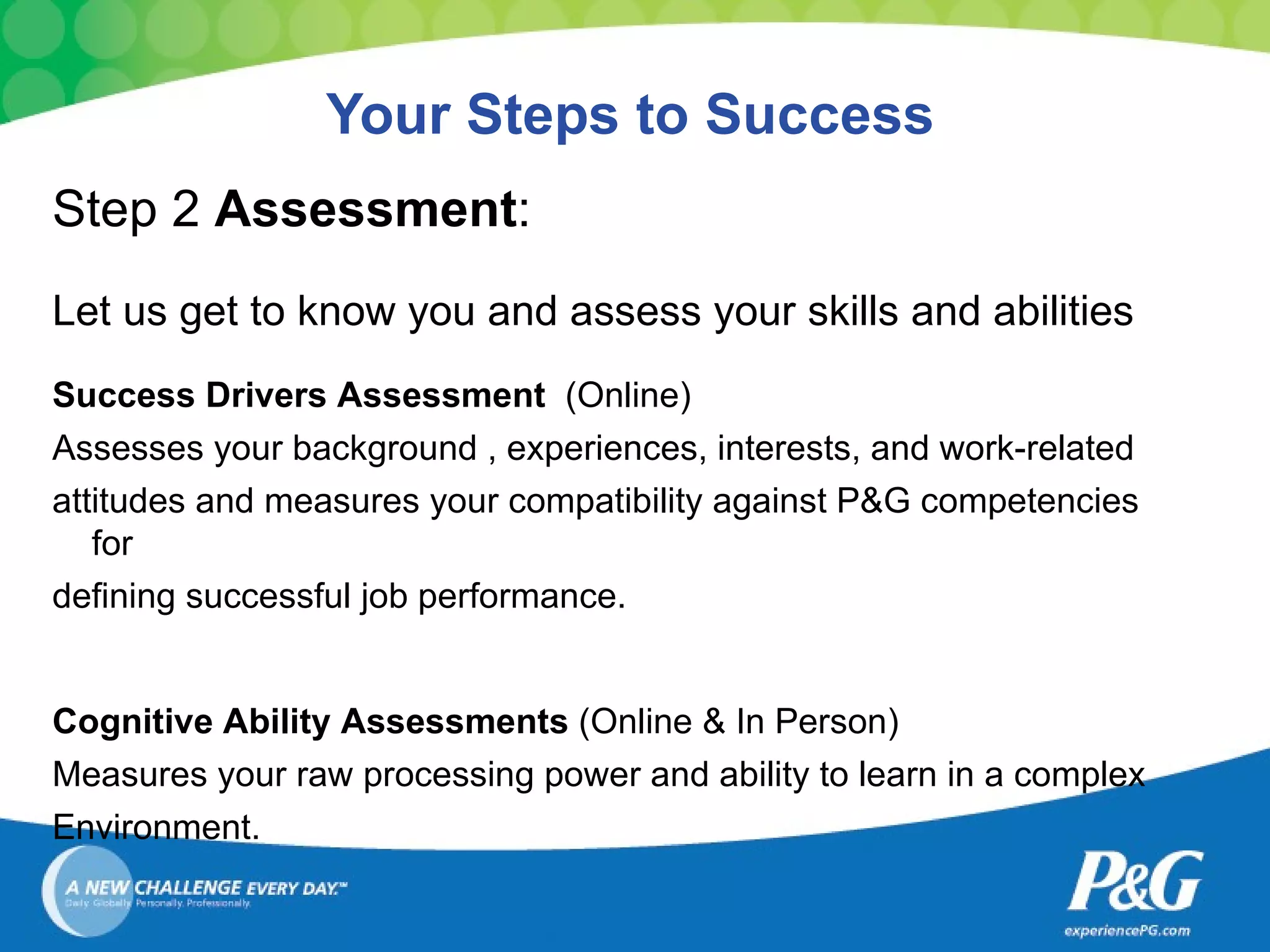 Your Steps to Success Step 2  Assessment :  Let us get to know you and assess your skills and abilities Success Drivers Assessment  (Online) Assesses your background , experiences, interests, and work-related attitudes and measures your compatibility against P&G competencies for defining successful job performance. Cognitive Ability Assessments  (Online & In Person) Measures your raw processing power and ability to learn in a complex  Environment. 