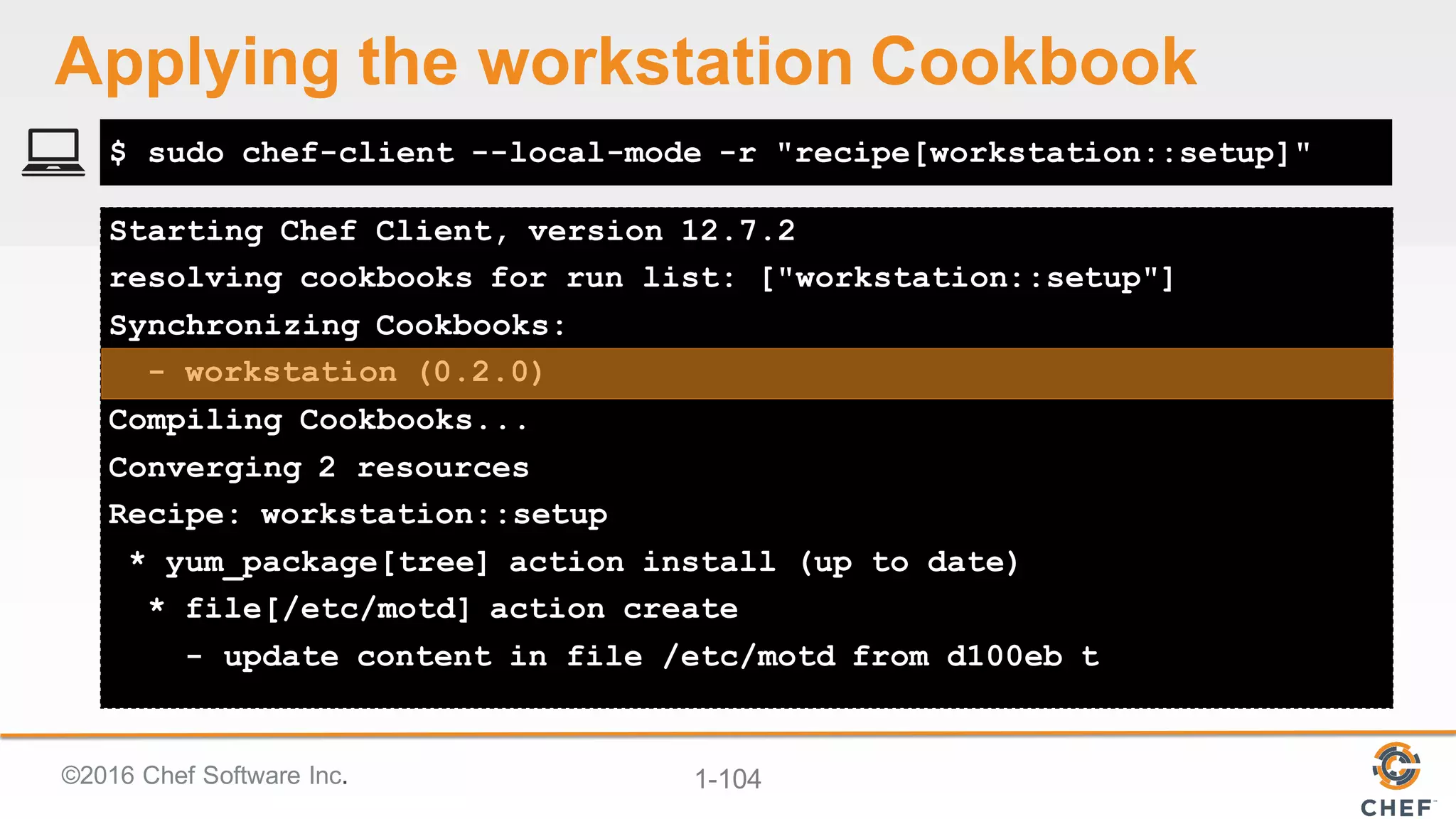 ©2016  Chef  Software  Inc. 1-­104
Starting Chef Client, version 12.7.2
resolving cookbooks for run list: ["workstation::setup"]
Synchronizing Cookbooks:
- workstation (0.2.0)
Compiling Cookbooks...
Converging 2 resources
Recipe: workstation::setup
* yum_package[tree] action install (up to date)
* file[/etc/motd] action create
- update content in file /etc/motd from d100eb t
$ sudo chef-client --local-mode -r "recipe[workstation::setup]"
Applying  the  workstation  Cookbook
 