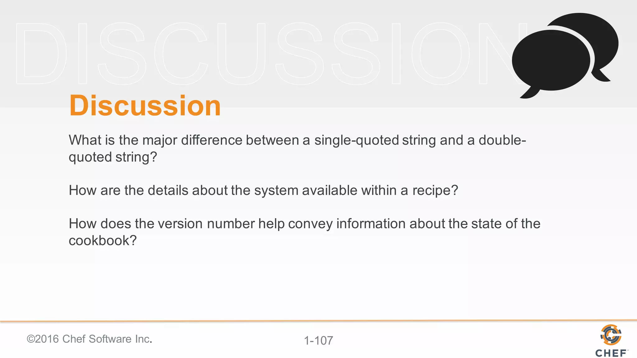 ©2016  Chef  Software  Inc. 1-­107
Discussion
What  is  the  major  difference  between  a  single-­quoted  string  and  a  double-­
quoted  string?
How  are  the  details  about  the  system  available  within  a  recipe?
How  does  the  version  number  help  convey  information  about  the  state  of  the  
cookbook?
 
