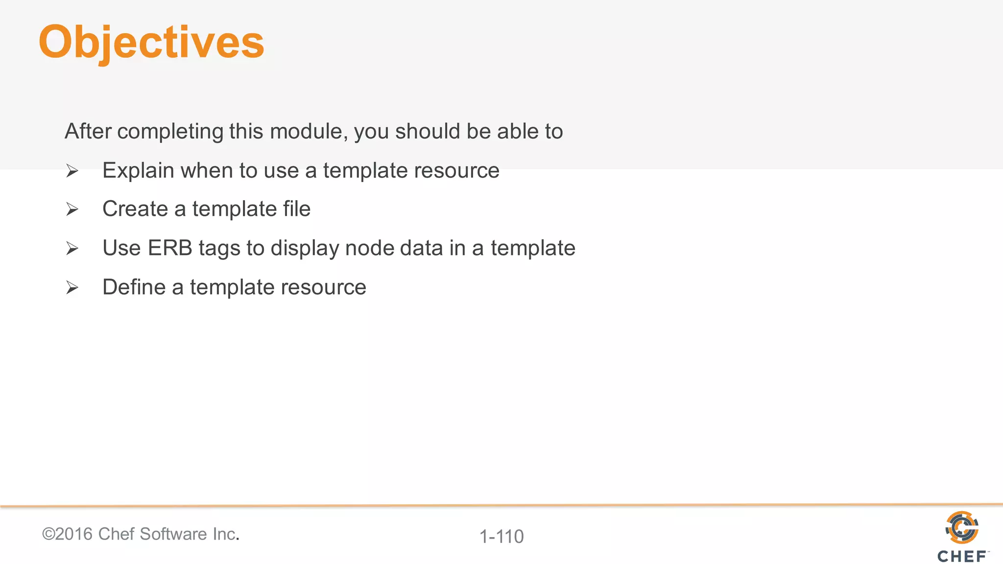 ©2016  Chef  Software  Inc. 1-­110
Objectives
After  completing  this  module,  you  should  be  able  to
Ø Explain  when  to  use  a  template  resource
Ø Create  a  template  file
Ø Use  ERB  tags  to  display  node  data  in  a  template
Ø Define  a  template  resource
 