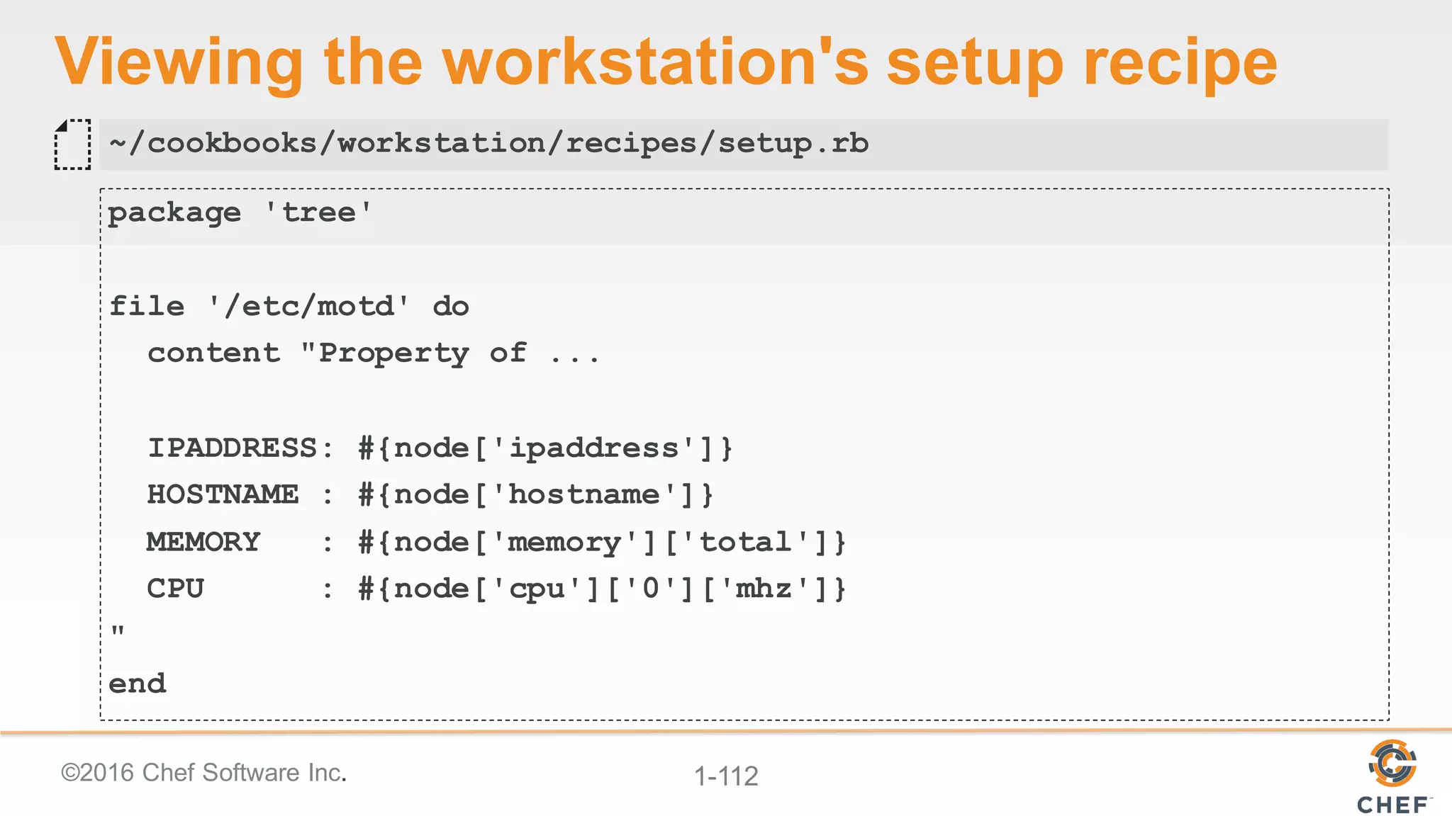 ©2016  Chef  Software  Inc. 1-­112
Viewing  the  workstation's  setup  recipe
package 'tree'
file '/etc/motd' do
content "Property of ...
IPADDRESS: #{node['ipaddress']}
HOSTNAME : #{node['hostname']}
MEMORY : #{node['memory']['total']}
CPU : #{node['cpu']['0']['mhz']}
"
end
~/cookbooks/workstation/recipes/setup.rb
 