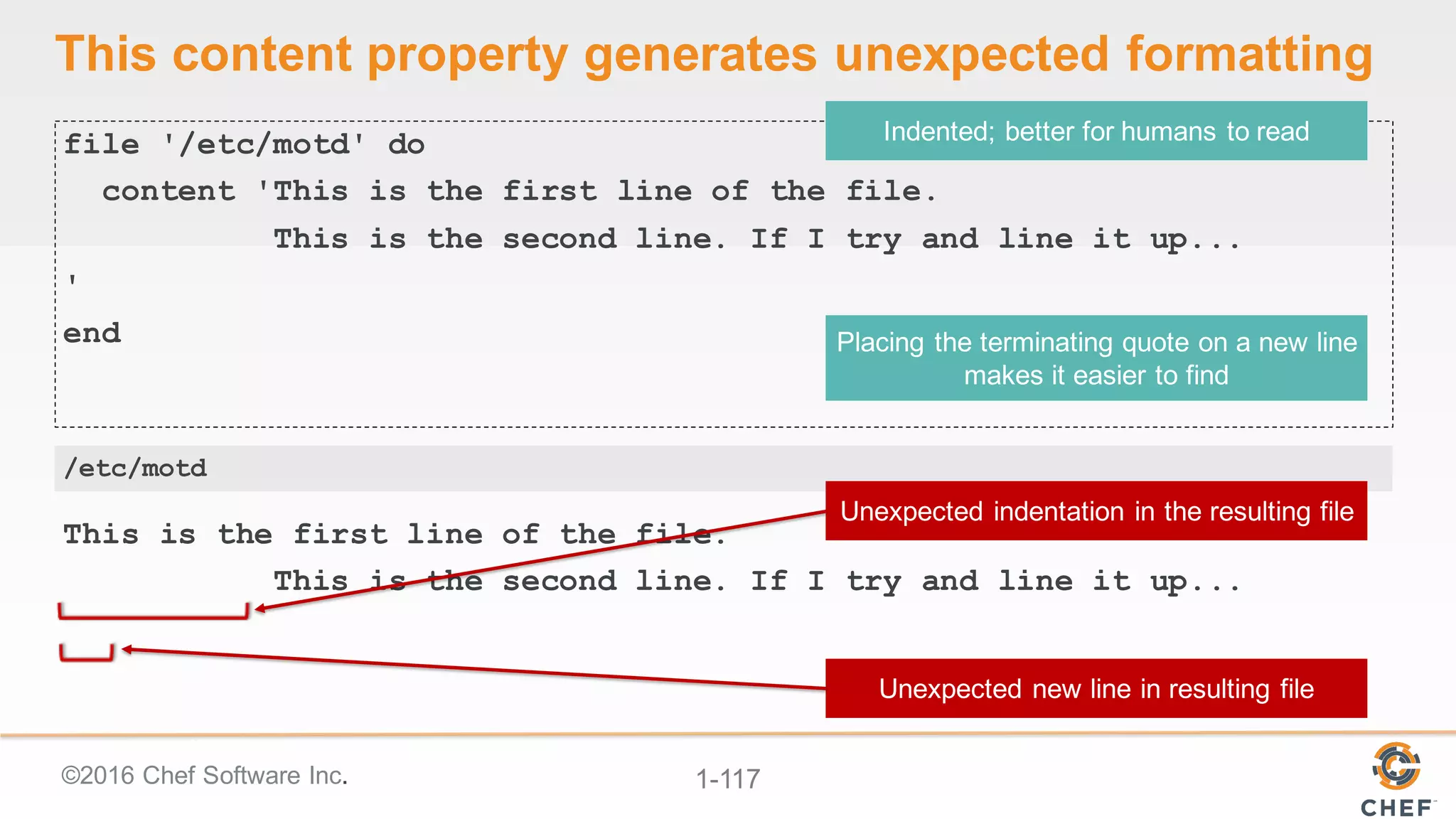 ©2016  Chef  Software  Inc. 1-­117
This  content  property  generates  unexpected  formatting
file '/etc/motd' do
content 'This is the first line of the file.
This is the second line. If I try and line it up...
'
end
This is the first line of the file.
This is the second line. If I try and line it up...
/etc/motd
 