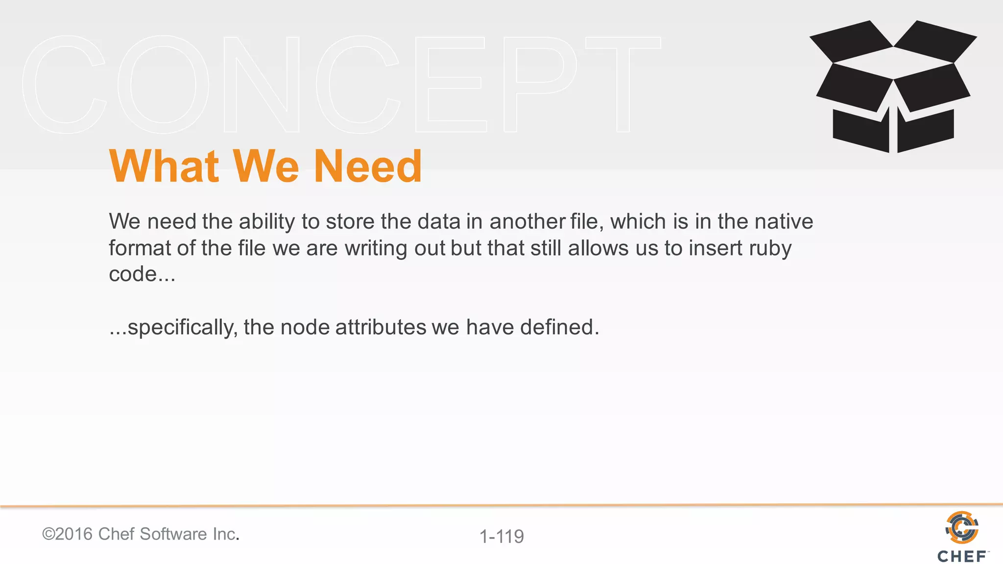©2016  Chef  Software  Inc. 1-­119
What  We  Need
We  need  the  ability  to  store  the  data  in  another  file,  which  is  in  the  native  
format  of  the  file  we  are  writing  out  but  that  still  allows  us  to  insert  ruby  
code...
...specifically,  the  node  attributes  we  have  defined.
 