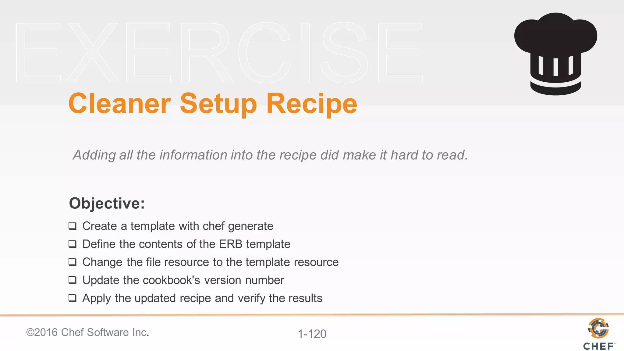 ©2016  Chef  Software  Inc. 1-­120
Objective:
Cleaner  Setup  Recipe
Adding  all  the  information  into  the  recipe  did  make  it  hard  to  read.
q Create  a  template  with  chef  generate
q Define  the  contents  of  the  ERB  template
q Change  the  file  resource  to  the  template  resource
q Update  the  cookbook's  version  number
q Apply  the  updated  recipe  and  verify  the  results
 
