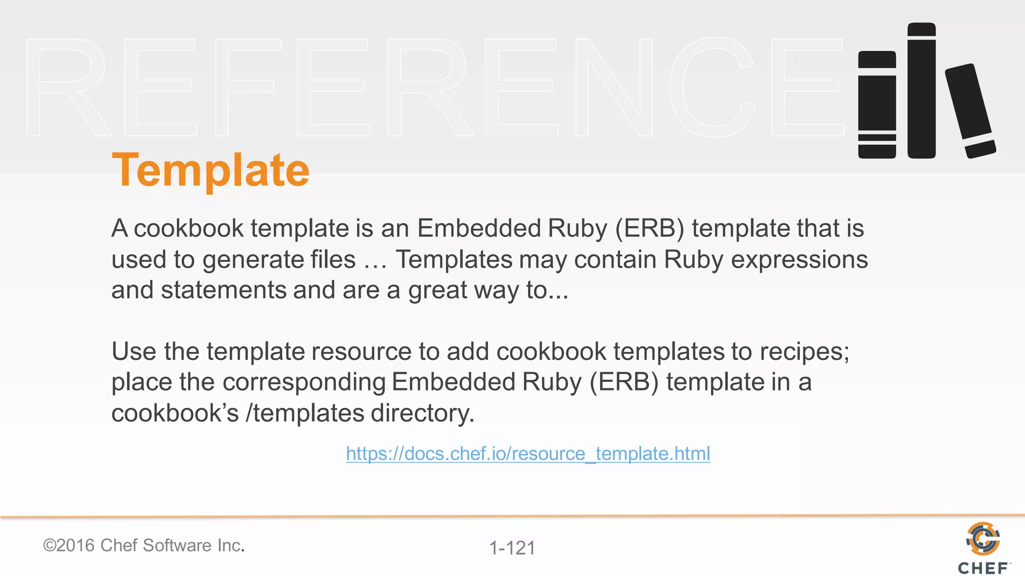 ©2016  Chef  Software  Inc. 1-­121
Template
A  cookbook  template  is  an  Embedded  Ruby  (ERB)  template  that  is  
used  to  generate  files  …  Templates  may  contain  Ruby  expressions  
and  statements  and  are  a  great  way  to...  
Use  the  template  resource  to  add  cookbook  templates  to  recipes;;  
place  the  corresponding  Embedded  Ruby  (ERB)  template  in  a  
cookbook’s  /templates  directory.
https://docs.chef.io/resource_template.html
 