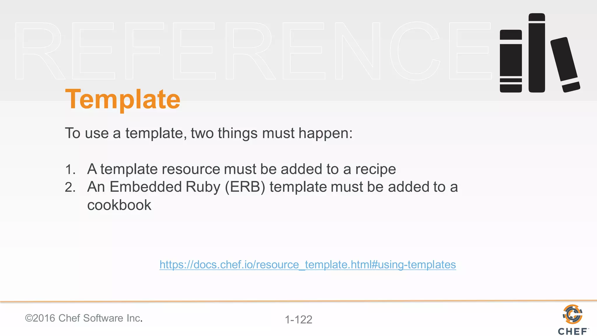 ©2016  Chef  Software  Inc. 1-­122
Template
To  use  a  template,  two  things  must  happen:
1. A  template  resource  must  be  added  to  a  recipe
2. An  Embedded  Ruby  (ERB)  template  must  be  added  to  a  
cookbook
https://docs.chef.io/resource_template.html#using-­templates
 