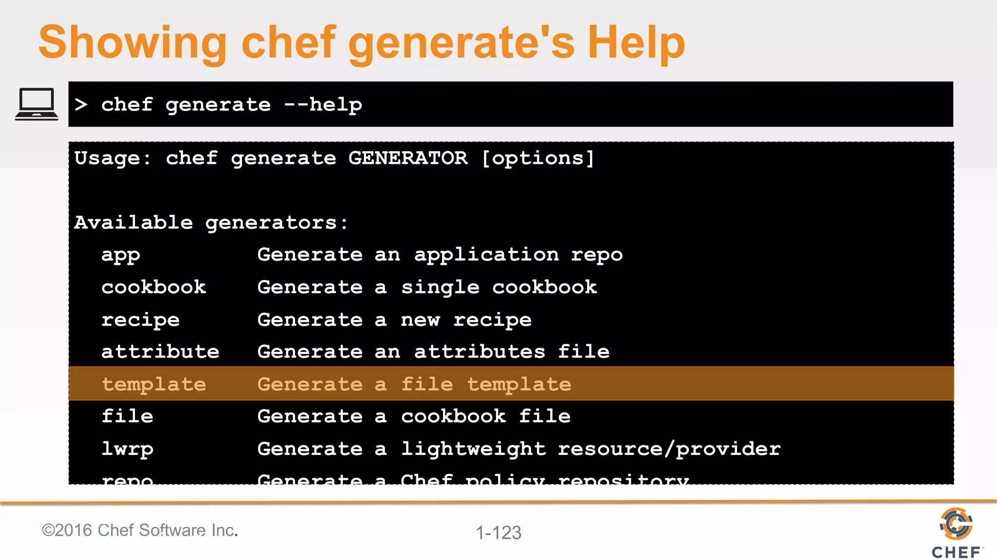 ©2016  Chef  Software  Inc. 1-­123
Usage: chef generate GENERATOR [options]
Available generators:
app Generate an application repo
cookbook Generate a single cookbook
recipe Generate a new recipe
attribute Generate an attributes file
template Generate a file template
file Generate a cookbook file
lwrp Generate a lightweight resource/provider
repo Generate a Chef policy repository
policyfile Generate a Policyfile for use with the install/push
commands (experimental)
> chef generate --help
Showing  chef  generate's Help
 
