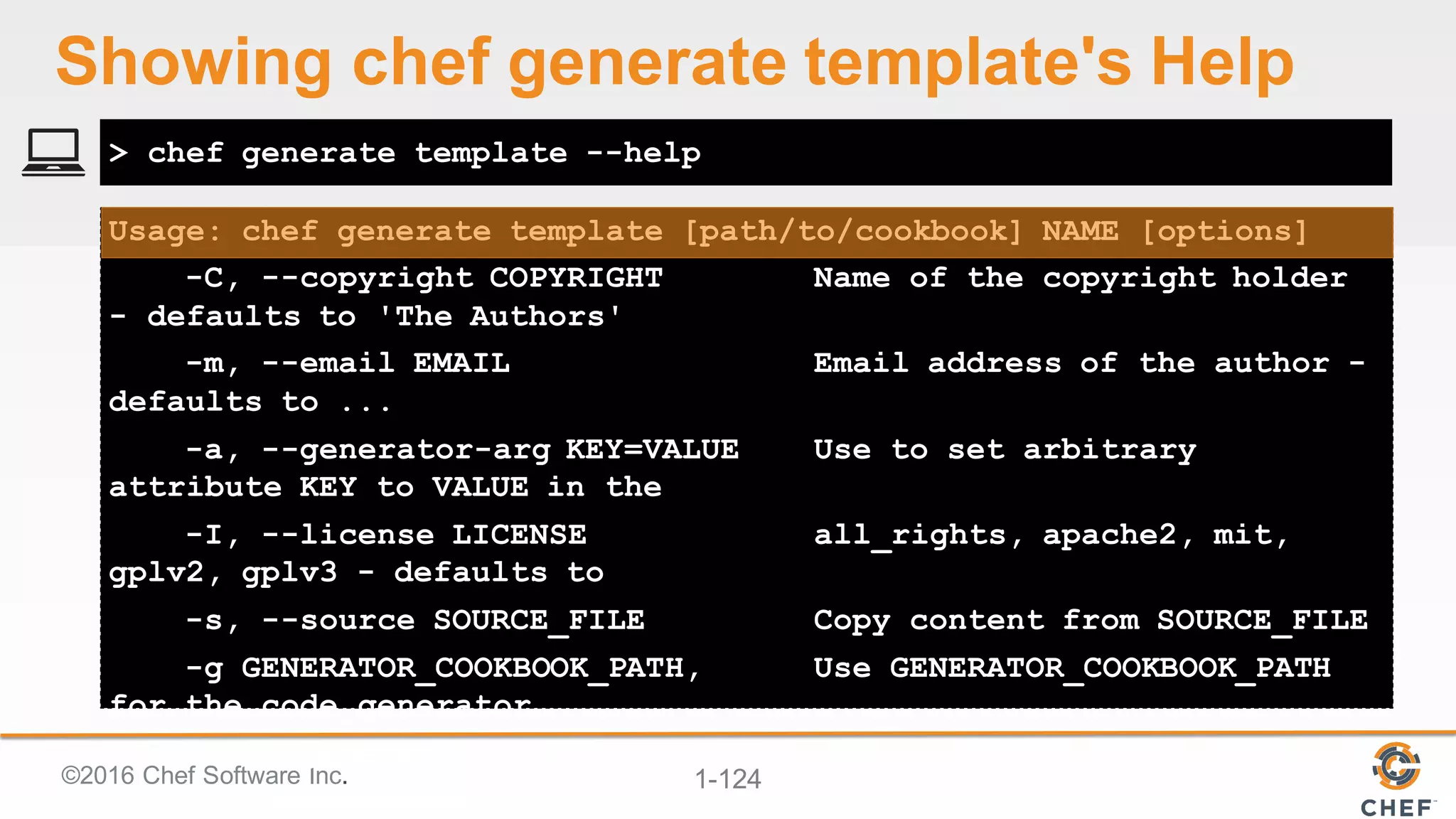 ©2016  Chef  Software  Inc. 1-­124
Usage: chef generate template [path/to/cookbook] NAME [options]
-C, --copyright COPYRIGHT Name of the copyright holder
- defaults to 'The Authors'
-m, --email EMAIL Email address of the author -
defaults to ...
-a, --generator-arg KEY=VALUE Use to set arbitrary
attribute KEY to VALUE in the
-I, --license LICENSE all_rights, apache2, mit,
gplv2, gplv3 - defaults to
-s, --source SOURCE_FILE Copy content from SOURCE_FILE
-g GENERATOR_COOKBOOK_PATH, Use GENERATOR_COOKBOOK_PATH
for the code_generator
--generator-cookbook
> chef generate template --help
Showing  chef  generate  template's  Help
 