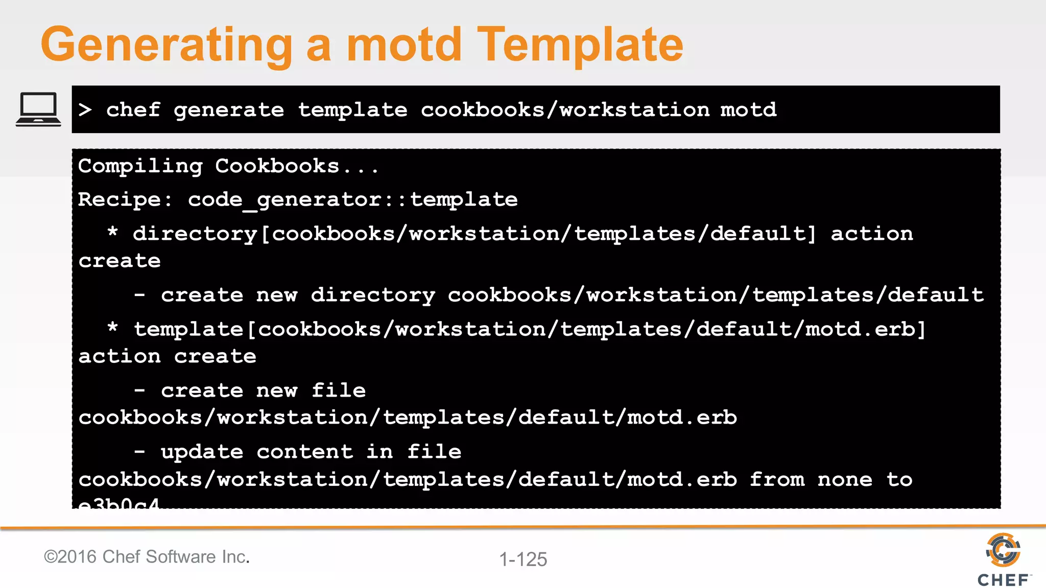©2016  Chef  Software  Inc. 1-­125
Compiling Cookbooks...
Recipe: code_generator::template
* directory[cookbooks/workstation/templates/default] action
create
- create new directory cookbooks/workstation/templates/default
* template[cookbooks/workstation/templates/default/motd.erb]
action create
- create new file
cookbooks/workstation/templates/default/motd.erb
- update content in file
cookbooks/workstation/templates/default/motd.erb from none to
e3b0c4
> chef generate template cookbooks/workstation motd
Generating  a  motd Template
 