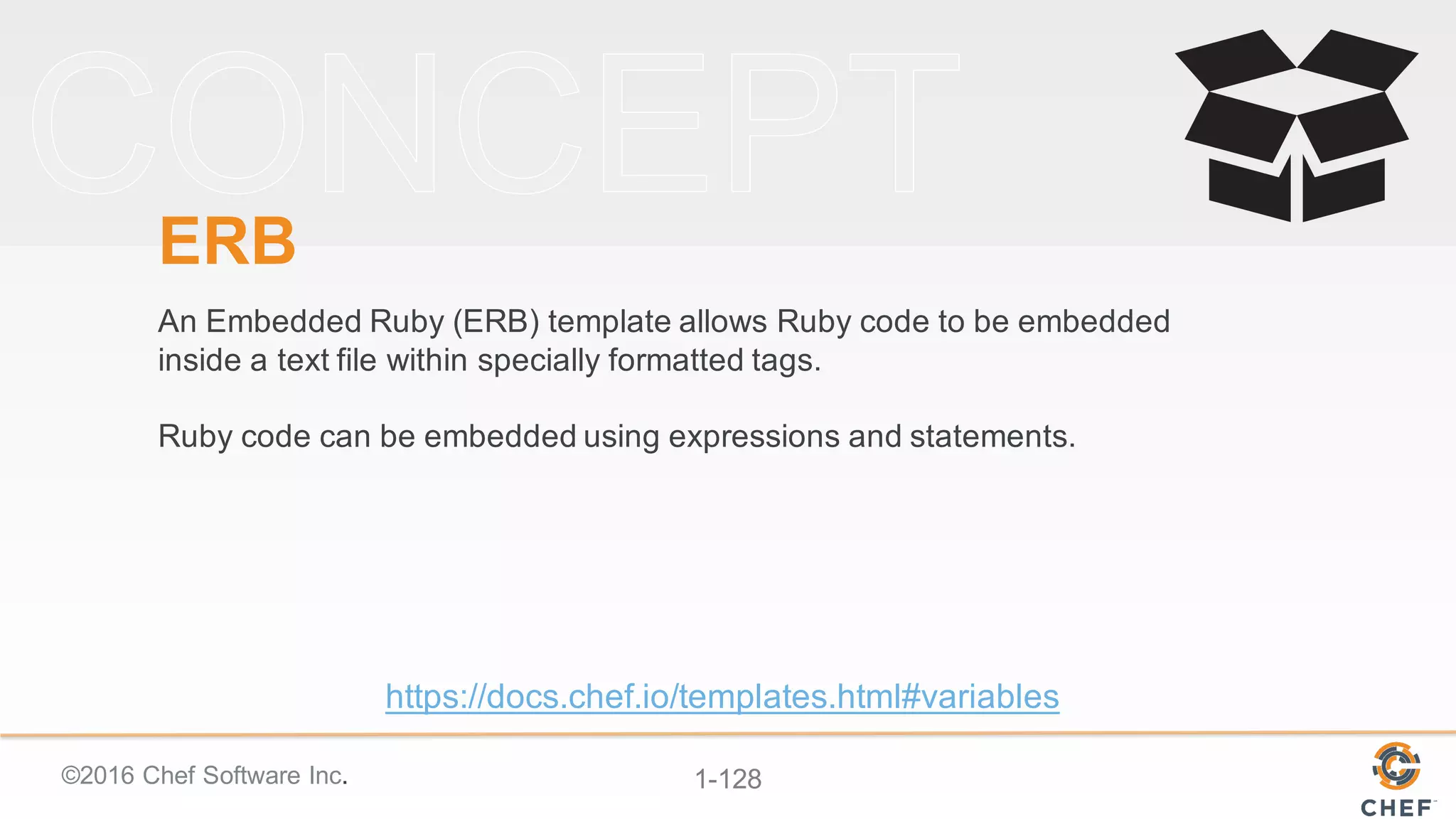 ©2016  Chef  Software  Inc. 1-­128
ERB
An  Embedded  Ruby  (ERB)  template  allows  Ruby  code  to  be  embedded  
inside  a  text  file  within  specially  formatted  tags.  
Ruby  code  can  be  embedded  using  expressions  and  statements.  
https://docs.chef.io/templates.html#variables
 