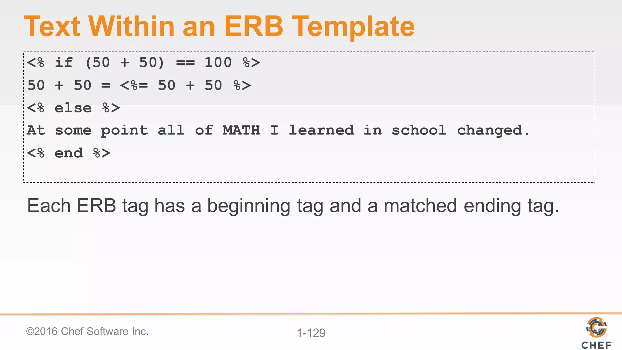 ©2016  Chef  Software  Inc. 1-­129
Text  Within  an  ERB  Template
<% if (50 + 50) == 100 %>
50 + 50 = <%= 50 + 50 %>
<% else %>
At some point all of MATH I learned in school changed.
<% end %>
Each  ERB  tag  has  a  beginning  tag  and  a  matched  ending  tag.
 