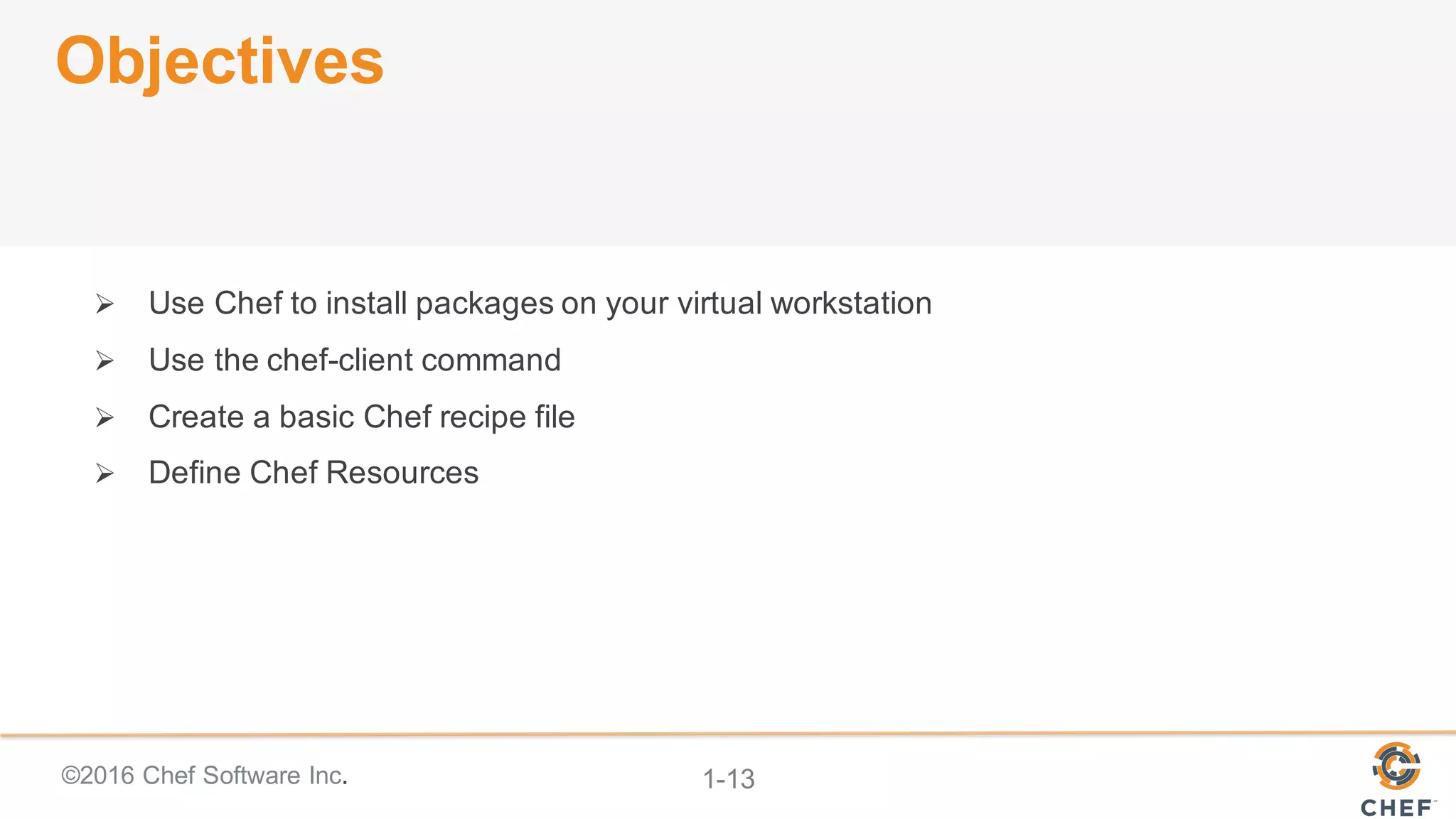 ©2016  Chef  Software  Inc. 1-­13
Objectives
Ø Use  Chef  to  install  packages  on  your  virtual  workstation
Ø Use  the  chef-­client  command
Ø Create  a  basic  Chef  recipe  file
Ø Define  Chef  Resources
 