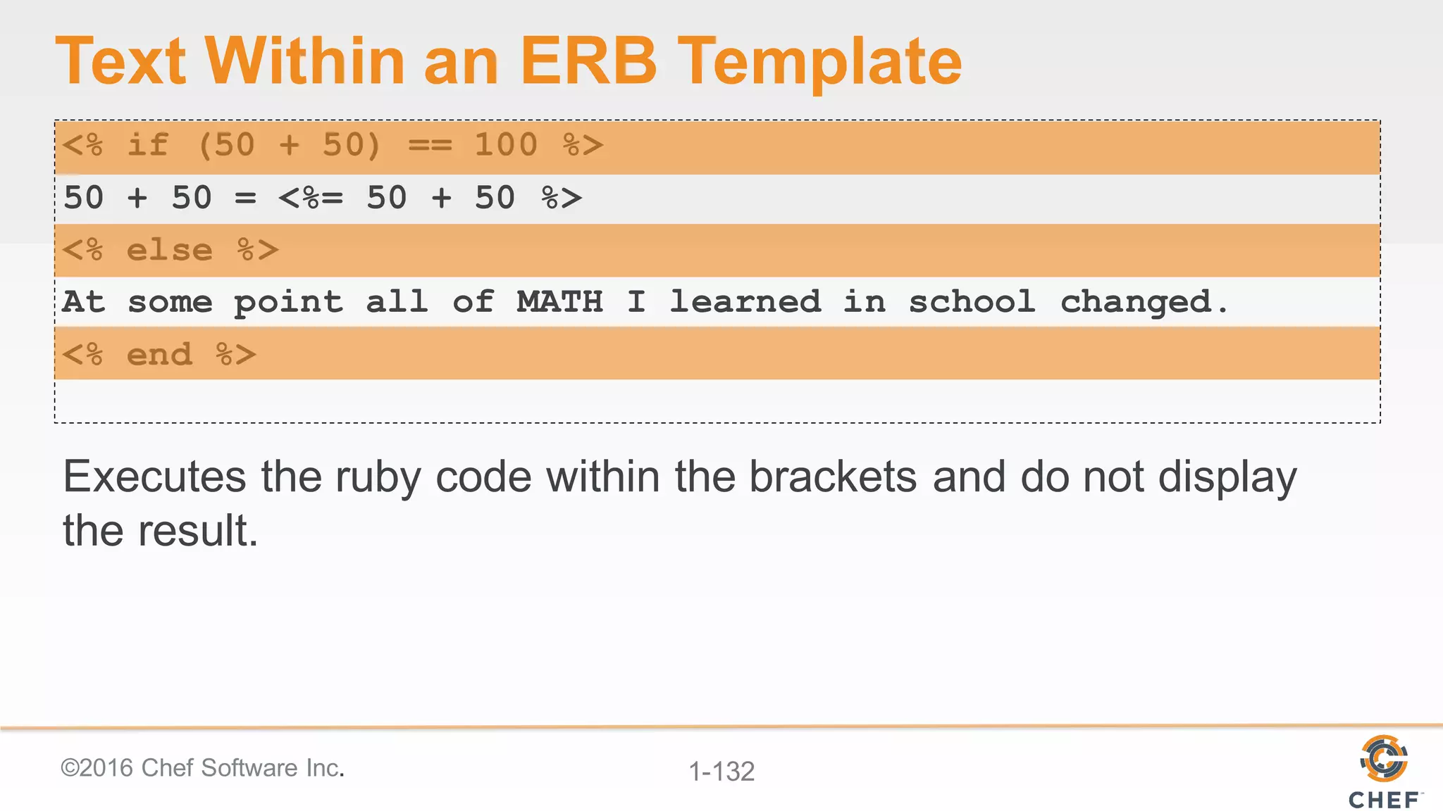 ©2016  Chef  Software  Inc. 1-­132
Text  Within  an  ERB  Template
<% if (50 + 50) == 100 %>
50 + 50 = <%= 50 + 50 %>
<% else %>
At some point all of MATH I learned in school changed.
<% end %>
Executes  the  ruby  code  within  the  brackets  and  do  not  display  
the  result.
 